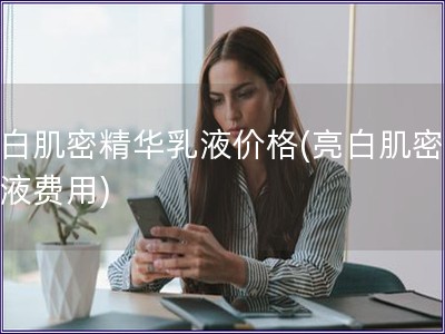 亮白肌密精華乳液價格(亮白肌密精華液費(fèi)用)