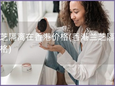 蘭芝隔離在香港價格(香港蘭芝隔離價格)