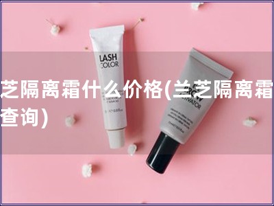 蘭芝隔離霜什么價(jià)格(蘭芝隔離霜價(jià)格查詢(xún))
