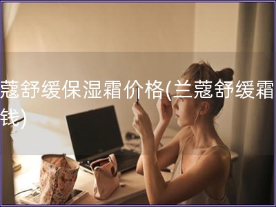 蘭蔻舒緩保濕霜價格(蘭蔻舒緩霜多少錢)