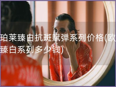歐珀萊臻白抗斑賦彈系列價格(歐珀萊臻白系列多少錢)