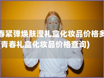 青春緊彈煥膚瀅禮盒化妝品價格多少錢(青春禮盒化妝品價
